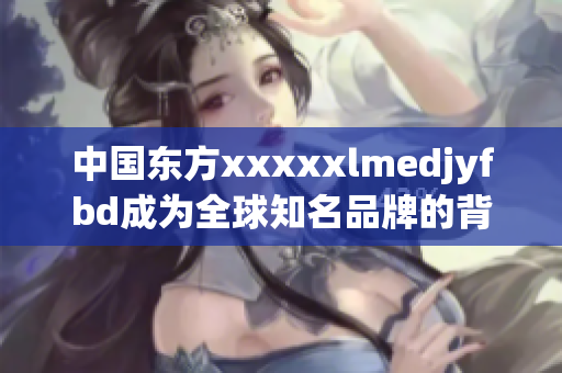 中国东方xxxxxlmedjyfbd成为全球知名品牌的背后故事