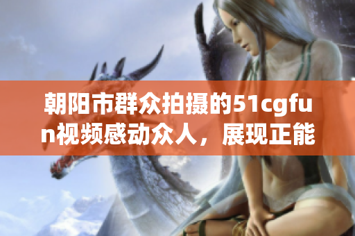 朝阳市群众拍摄的51cgfun视频感动众人，展现正能量！