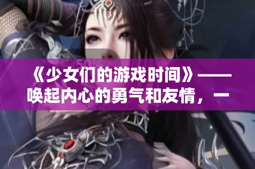 《少女们的游戏时间》——唤起内心的勇气和友情，一起冒险吧！