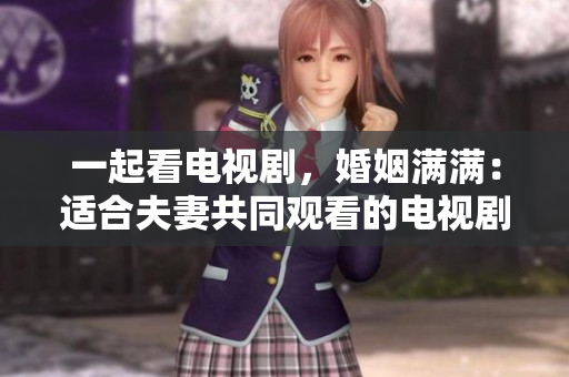 一起看电视剧，婚姻满满：适合夫妻共同观看的电视剧推荐