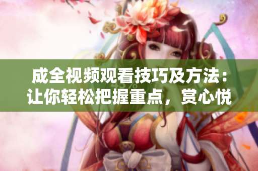 成全视频观看技巧及方法：让你轻松把握重点，赏心悦目地享受影音盛宴