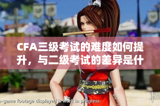 CFA三级考试的难度如何提升，与二级考试的差异是什么？