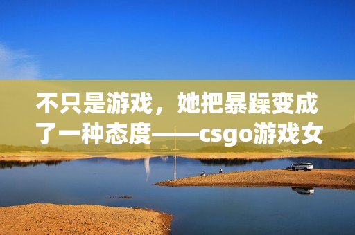 不只是游戏，她把暴躁变成了一种态度——csgo游戏女子主播的日常