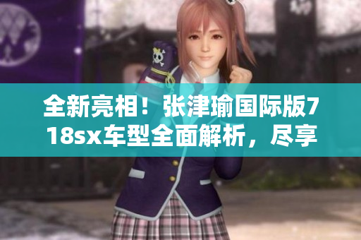 全新亮相！张津瑜国际版718sx车型全面解析，尽享极致驾驶体验