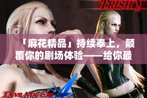 「麻花精品」持续奉上，颠覆你的剧场体验——给你最贴近生活的电影！