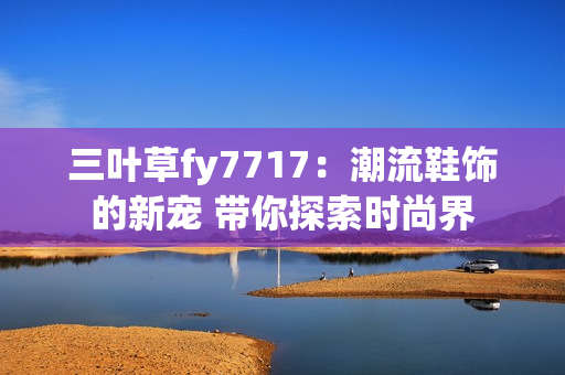 三叶草fy7717：潮流鞋饰的新宠 带你探索时尚界