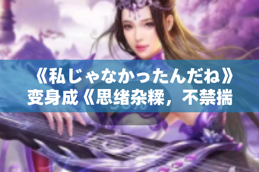 《私じゃなかったんだね》变身成《思绪杂糅，不禁揣测过去》