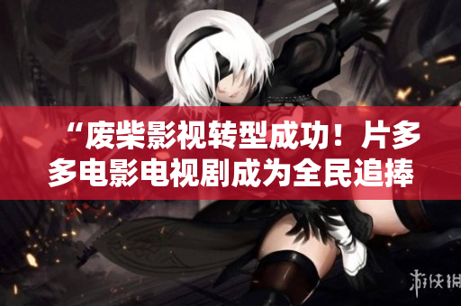 “废柴影视转型成功!片多多电影电视剧成为全民追捧的OSN平台” “废柴影视转型成功!片多多电影电视剧成为全民追捧的OSN平台”