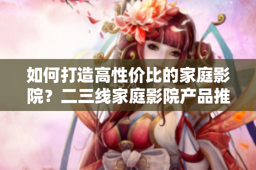 如何打造高性价比的家庭影院？二三线家庭影院产品推荐！