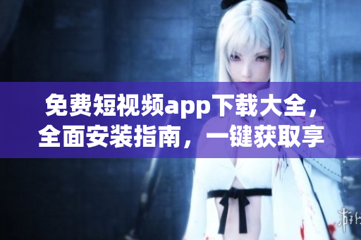 免费短视频app下载大全，全面安装指南，一键获取享受精彩视频
