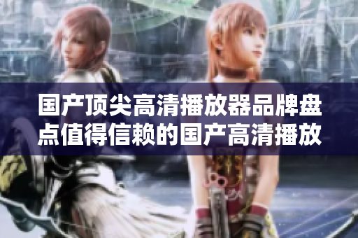 国产顶尖高清播放器品牌盘点值得信赖的国产高清播放机品牌推荐