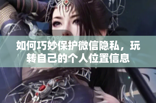 如何巧妙保护微信隐私，玩转自己的个人位置信息