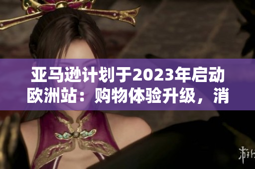 亚马逊计划于2023年启动欧洲站:购物体验升级,消费者或将迎来新惊喜! 亚马逊计划于2023年启动欧洲站:购物体验升级,消费者或将迎来新惊喜!