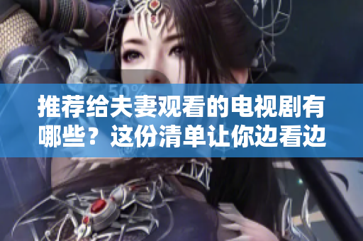 推荐给夫妻观看的电视剧有哪些？这份清单让你边看边爱，不容错过！