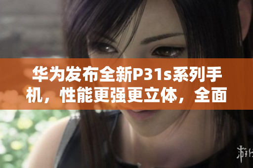 华为发布全新P31s系列手机，性能更强更立体，全面升级体验