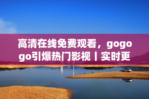 高清在线免费观看，gogogo引爆热门影视丨实时更新追剧神器