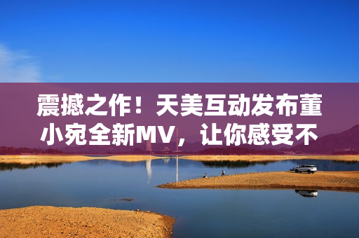 震撼之作!天美互动发布董小宛全新MV,让你感受不一样的音乐之旅! 震撼之作!天美互动发布董小宛全新MV,让你感受不一样的音乐之旅!
