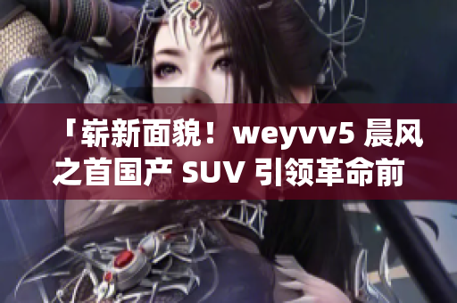 「崭新面貌！weyvv5 晨风之首国产 SUV 引领革命前沿」