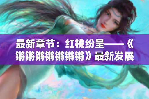 最新章节:红桃纷呈——《锵锵锵锵锵锵锵》最新发展综述 最新章节:红桃纷呈——《锵锵锵锵锵锵锵》最新发展综述