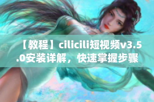 【教程】cilicili短视频v3.5.0安装详解，快速掌握步骤(1)