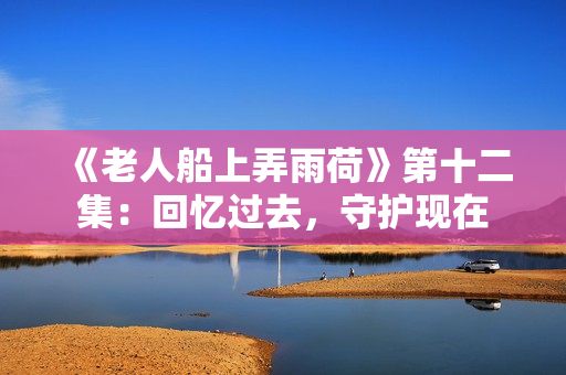 《老人船上弄雨荷》第十二集：回忆过去，守护现在
