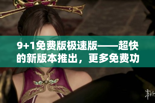9+1免费版极速版——超快的新版本推出，更多免费功能等你体验