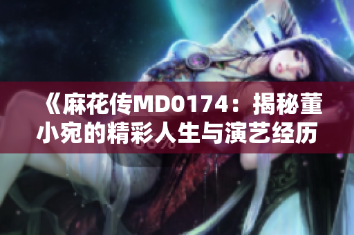 《麻花传MD0174：揭秘董小宛的精彩人生与演艺经历》