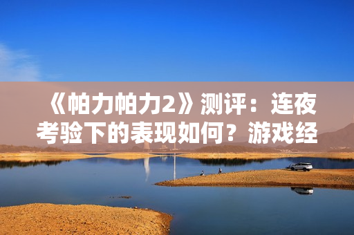 《帕力帕力2》测评:连夜考验下的表现如何?游戏经验分享! 《帕力帕力2》测评:连夜考验下的表现如何?游戏经验分享!