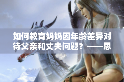 如何教育妈妈因年龄差异对待父亲和丈夫问题？——思考与建议