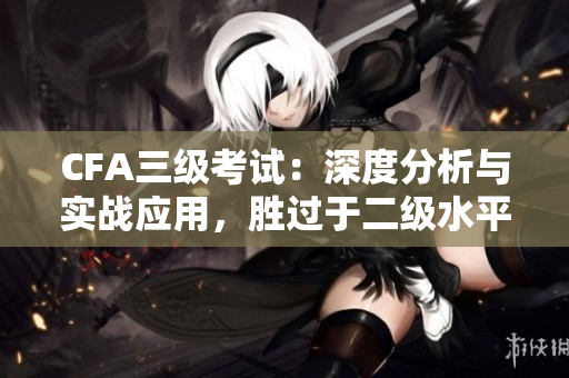 CFA三级考试：深度分析与实战应用，胜过于二级水平