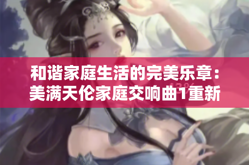 和谐家庭生活的完美乐章:美满天伦家庭交响曲1重新奏响 和谐家庭生活的完美乐章:美满天伦家庭交响曲1重新奏响