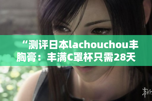 “测评日本lachouchou丰胸膏：丰满C罩杯只需28天？”