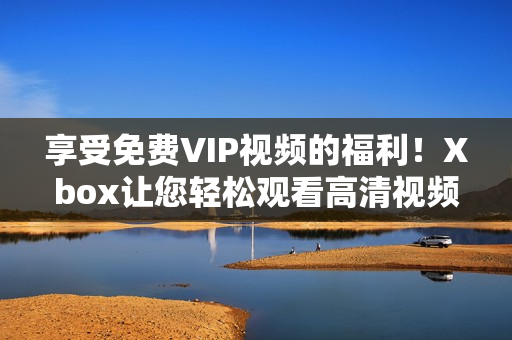 享受免费VIP视频的福利！Xbox让您轻松观看高清视频