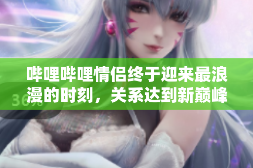 哔哩哔哩情侣终于迎来最浪漫的时刻，关系达到新巅峰