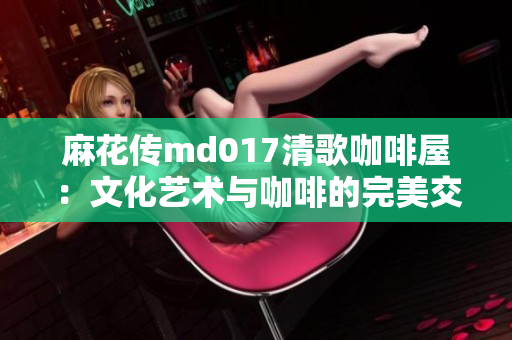 麻花传md017清歌咖啡屋：文化艺术与咖啡的完美交融
