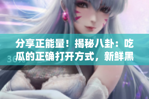 分享正能量！揭秘八卦：吃瓜的正确打开方式，新鲜黑料现场揭秘。(1)