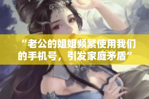 “老公的姐姐频繁使用我们的手机号，引发家庭矛盾”