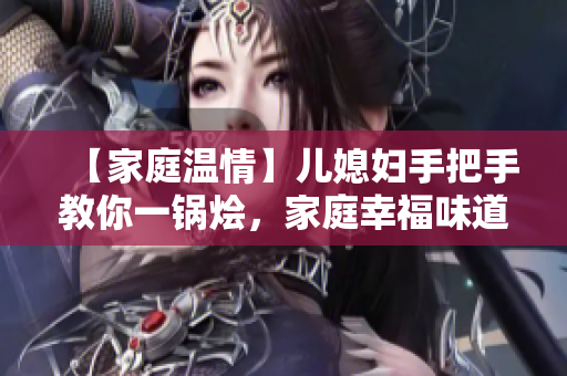 【家庭温情】儿媳妇手把手教你一锅烩，家庭幸福味道自然而然流溢出来