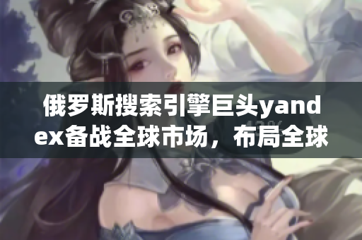 俄罗斯搜索引擎巨头yandex备战全球市场，布局全球化战略