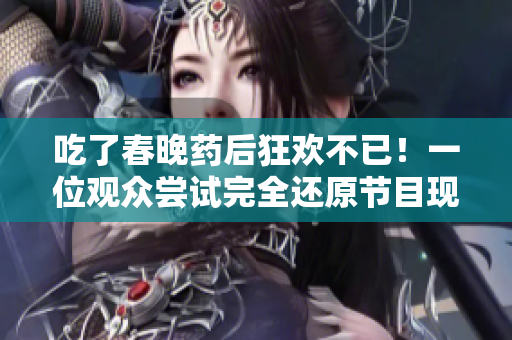 吃了春晚药后狂欢不已！一位观众尝试完全还原节目现场，脑洞大开，疯狂不止！