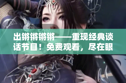 出锵锵锵锵——重现经典谈话节目！免费观看，尽在眼前！