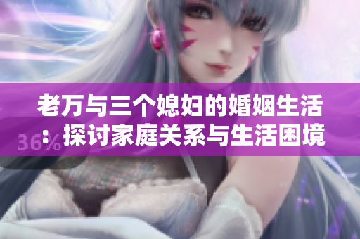 老万与三个媳妇的婚姻生活：探讨家庭关系与生活困境