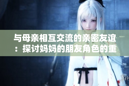 与母亲相互交流的亲密友谊：探讨妈妈的朋友角色的重要性和影响力