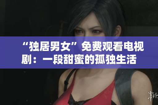 “独居男女”免费观看电视剧：一段甜蜜的孤独生活