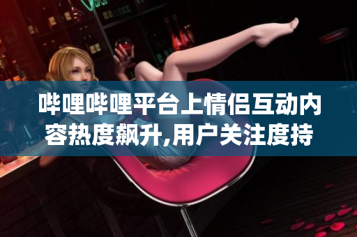 哔哩哔哩平台上情侣互动内容热度飙升,用户关注度持续攀升(1)