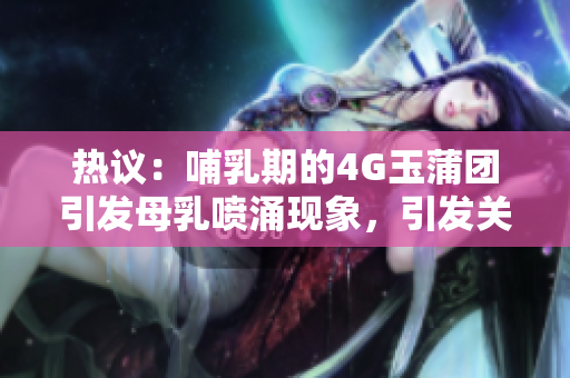 热议：哺乳期的4G玉蒲团引发母乳喷涌现象，引发关注