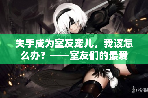失手成为室友宠儿,我该怎么办?——室友们的最爱 失手成为室友宠儿,我该怎么办?——室友们的最爱