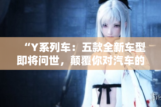 “Y系列车:五款全新车型即将问世,颠覆你对汽车的认知!” “Y系列车:五款全新车型即将问世,颠覆你对汽车的认知!”