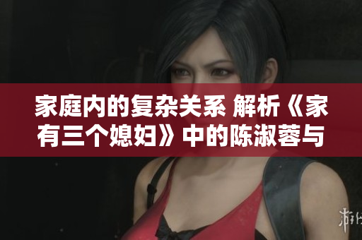 家庭内的复杂关系 解析《家有三个媳妇》中的陈淑蓉与婆媳关系