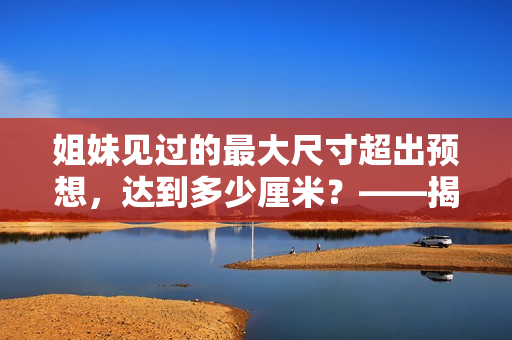 姐妹见过的最大尺寸超出预想，达到多少厘米？——揭秘身体尺度，让你大开眼界！